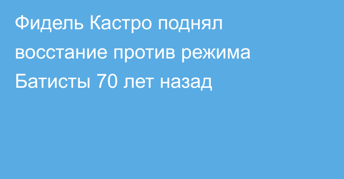 Фидель Кастро поднял восстание против режима Батисты 70 лет назад