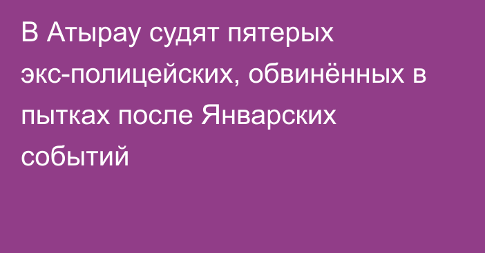 В Атырау судят пятерых экс-полицейских, обвинённых в пытках после Январских событий