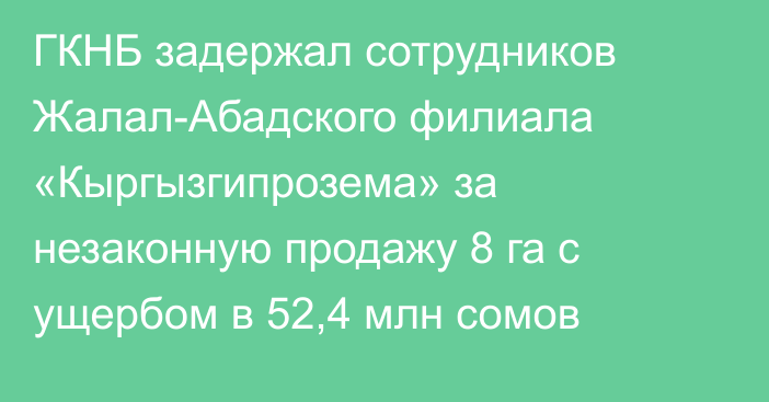 ГКНБ задержал сотрудников Жалал-Абадского филиала «Кыргызгипрозема» за незаконную продажу 8 га с ущербом в 52,4 млн сомов