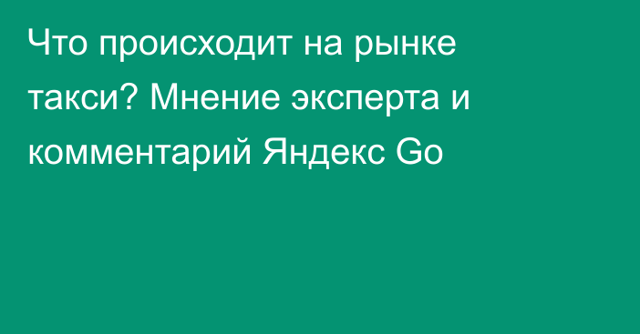 Что происходит на рынке такси? Мнение эксперта и комментарий Яндекс Go