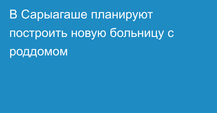 В Сарыагаше планируют построить новую больницу с роддомом