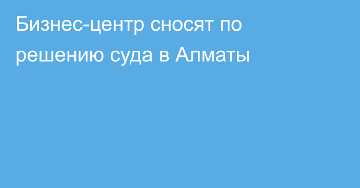 Бизнес-центр сносят по решению суда в Алматы