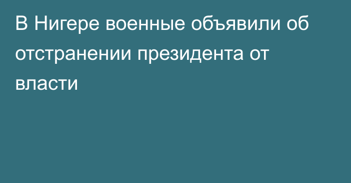 В Нигере военные объявили об отстранении президента от власти