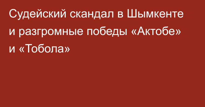 Судейский скандал в Шымкенте и разгромные победы «Актобе» и «Тобола»