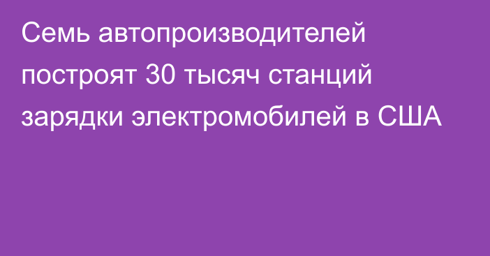 Семь автопроизводителей построят 30 тысяч станций зарядки электромобилей в США