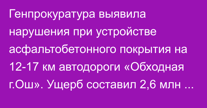 Генпрокуратура выявила нарушения при устройстве асфальтобетонного покрытия на 12-17 км автодороги «Обходная г.Ош». Ущерб составил 2,6 млн сомов