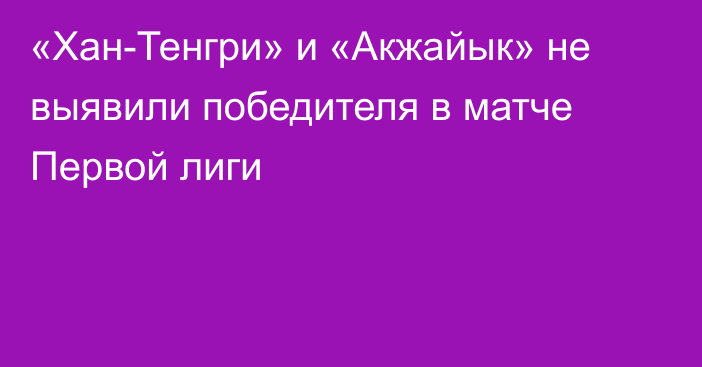 «Хан-Тенгри» и «Акжайык» не выявили победителя в матче Первой лиги