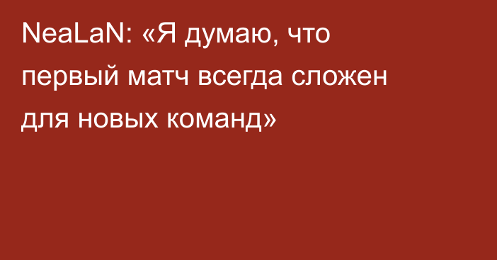 NeaLaN: «Я думаю, что первый матч всегда сложен для новых команд»