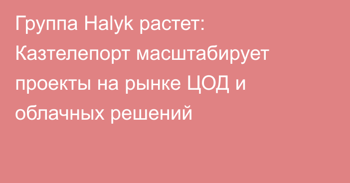 Группа Halyk растет: Казтелепорт масштабирует проекты на рынке ЦОД и облачных решений