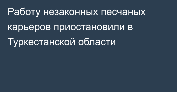 Работу незаконных песчаных карьеров приостановили в Туркестанской области