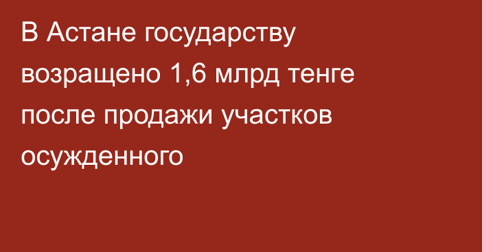 В Астане государству возращено 1,6 млрд тенге после продажи участков осужденного