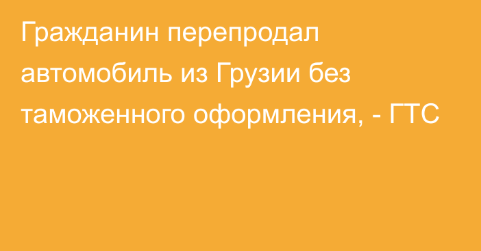 Гражданин перепродал автомобиль из Грузии без таможенного оформления, - ГТС