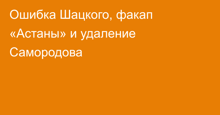 Ошибка Шацкого, факап «Астаны» и удаление Самородова