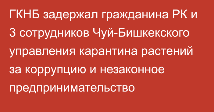 ГКНБ задержал гражданина РК и 3 сотрудников Чуй-Бишкекского управления карантина растений за коррупцию и незаконное предпринимательство