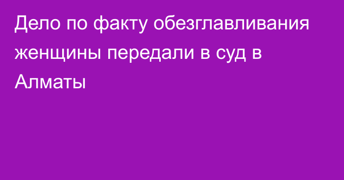 Дело по факту обезглавливания женщины передали в суд в Алматы