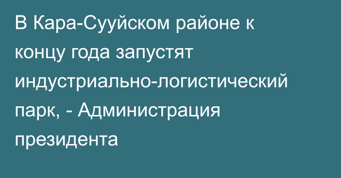 В Кара-Сууйском районе к концу года запустят индустриально-логистический парк, - Администрация президента