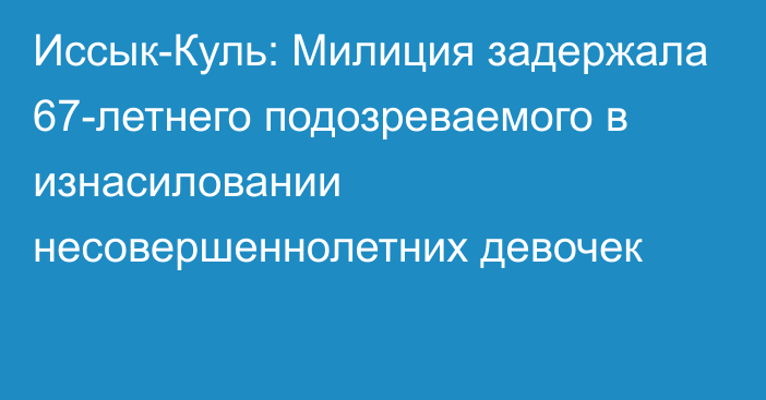 Иссык-Куль: Милиция задержала 67-летнего подозреваемого в изнасиловании несовершеннолетних девочек