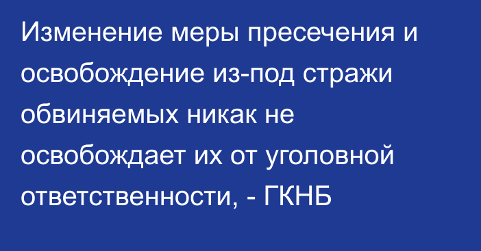 Изменение меры пресечения и освобождение из-под стражи обвиняемых никак не освобождает их от уголовной ответственности, - ГКНБ