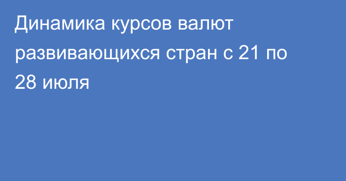 Динамика курсов валют развивающихся стран с 21 по 28 июля