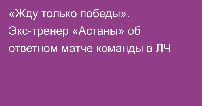 «Жду только победы». Экс-тренер «Астаны» об ответном матче команды в ЛЧ