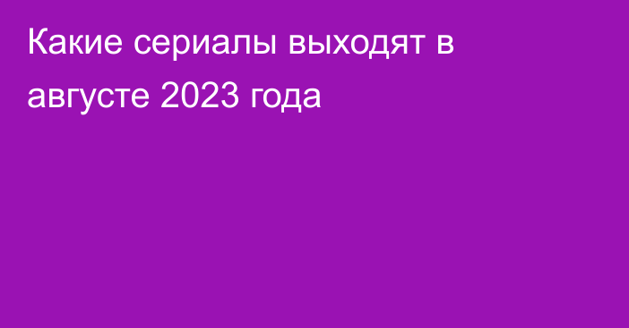 Какие сериалы выходят в августе 2023 года