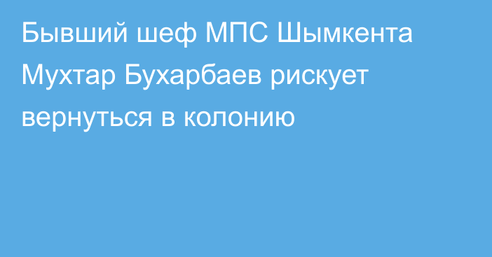 Бывший шеф МПС Шымкента Мухтар Бухарбаев рискует вернуться в колонию