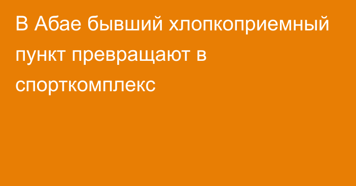 В Абае бывший хлопкоприемный пункт превращают в спорткомплекс