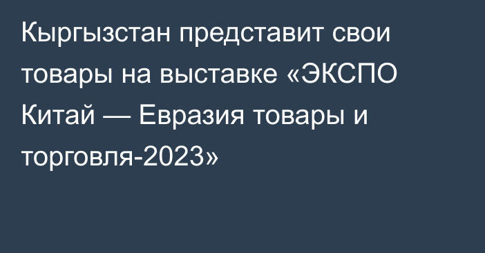 Кыргызстан представит свои товары на выставке «ЭКСПО Китай — Евразия товары и торговля-2023»