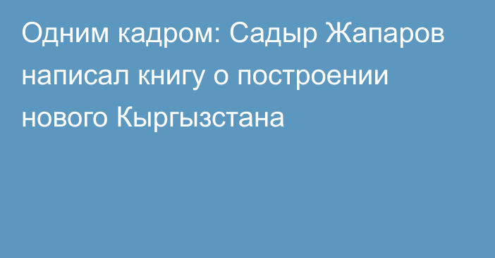 Одним кадром: Садыр Жапаров написал книгу о построении нового Кыргызстана