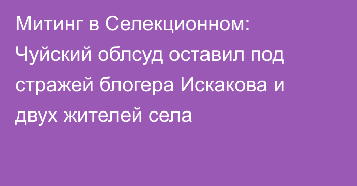 Митинг в Селекционном: Чуйский облсуд оставил под стражей блогера Искакова и двух жителей села