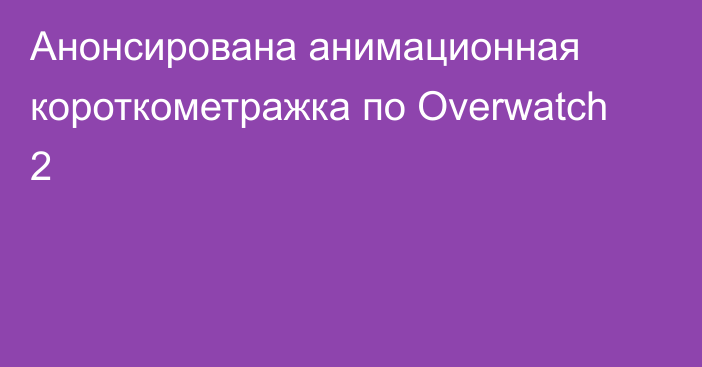 Анонсирована анимационная короткометражка по Overwatch 2