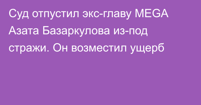 Суд отпустил экс-главу MEGA Азата Базаркулова из-под стражи. Он возместил ущерб