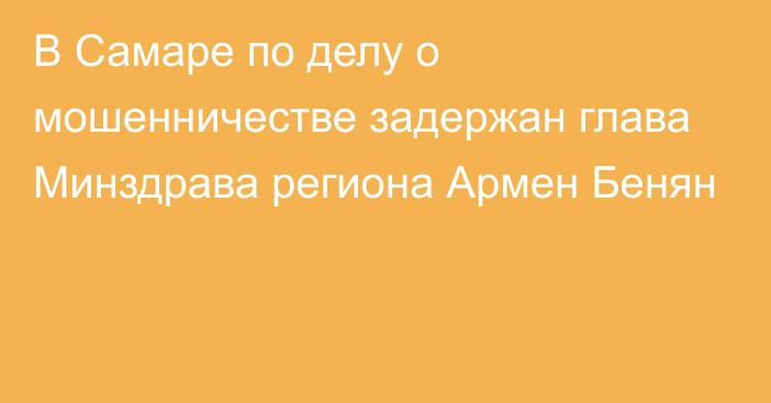 В Самаре по делу о мошенничестве задержан глава Минздрава региона Армен Бенян