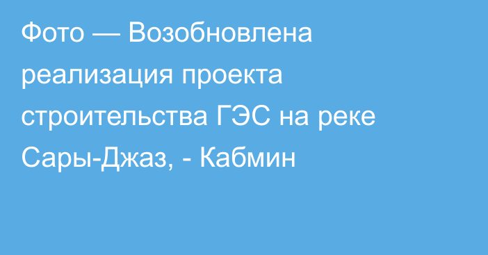 Фото — Возобновлена реализация проекта строительства ГЭС на реке Сары-Джаз, - Кабмин