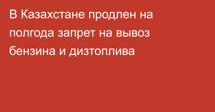 В Казахстане продлен на полгода запрет на вывоз бензина и дизтоплива