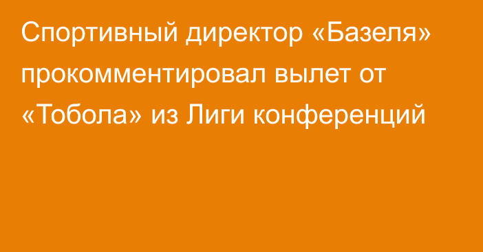 Спортивный директор «Базеля» прокомментировал вылет от «Тобола» из Лиги конференций