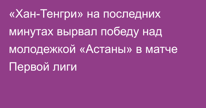 «Хан-Тенгри» на последних минутах вырвал победу над молодежкой «Астаны» в матче Первой лиги