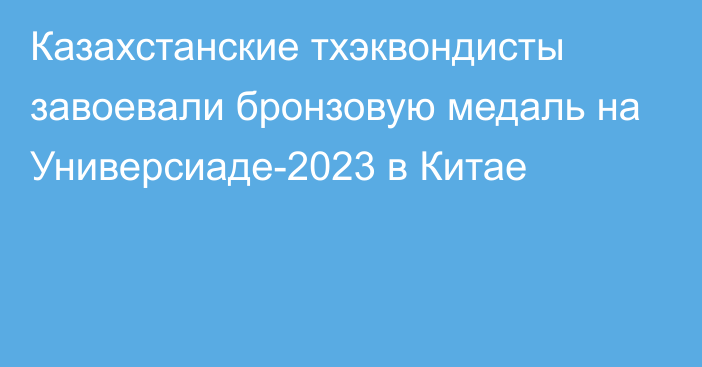 Казахстанские тхэквондисты завоевали бронзовую медаль на Универсиаде-2023 в Китае