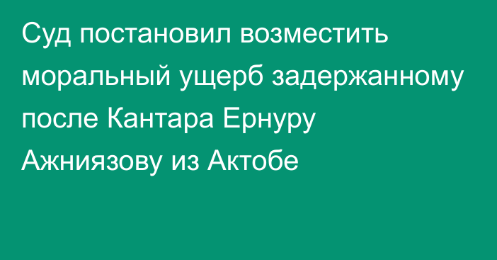 Суд постановил возместить моральный ущерб задержанному после Кантара Ернуру Ажниязову из Актобе