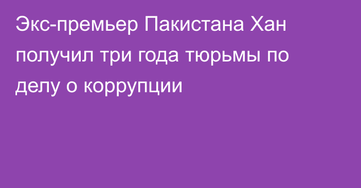 Экс-премьер Пакистана Хан получил три года тюрьмы по делу о коррупции