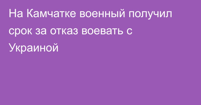 На Камчатке военный получил срок за отказ воевать с Украиной