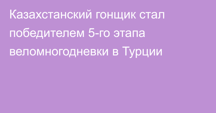 Казахстанский гонщик стал победителем 5-го этапа веломногодневки в Турции