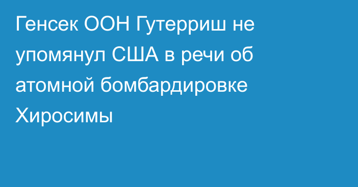 Генсек ООН Гутерриш не упомянул США в речи об атомной бомбардировке Хиросимы