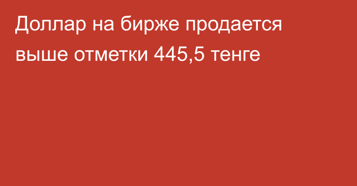 Доллар на бирже продается выше отметки 445,5 тенге