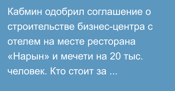 Кабмин одобрил соглашение о строительстве бизнес-центра с отелем на месте ресторана «Нарын» и мечети на  20 тыс. человек. Кто стоит за проектом?