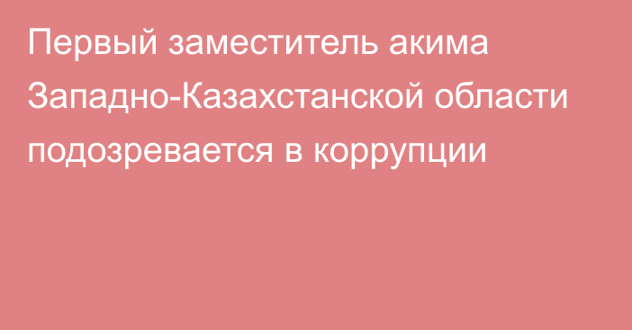 Первый заместитель акима Западно-Казахстанской области подозревается в коррупции