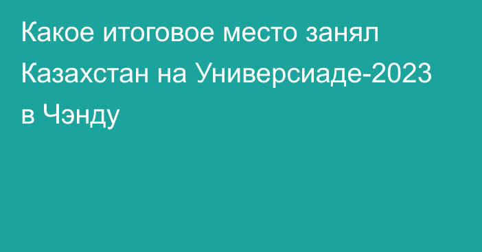 Какое итоговое место занял Казахстан на Универсиаде-2023 в Чэнду