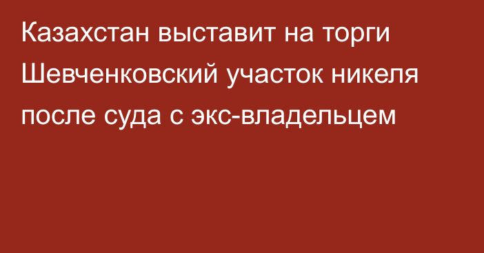 Казахстан выставит на торги Шевченковский участок никеля после суда с экс-владельцем