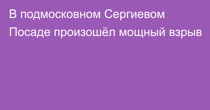 В подмосковном Сергиевом Посаде произошёл мощный взрыв