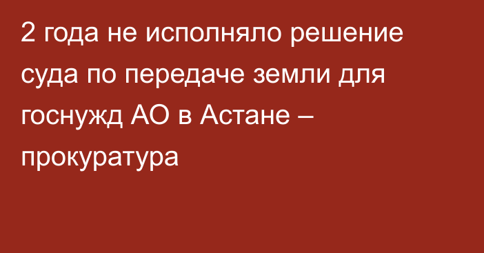 2 года не исполняло решение суда по передаче земли для госнужд АО в Астане – прокуратура